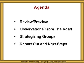 Agenda
 Review/Preview
 Observations From The Road
 Strategizing Groups
 Report Out and Next Steps
Rosetta Eun Ryong Lee (http://tiny.cc/rosettalee)
 