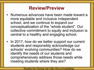 Review/Preview
 Numerous advances have been made toward a
more equitable and inclusive independent
school, and we continue to expand our
conceptualization of the “whole student”. Our
collective commitment to equity and inclusion is
central to a healthy and engaging school.
 In 2017, how do we better support our current
students and responsibly acknowledge our
schools’ evolving communities? How do we
identify the needs of our students and
comprehensively address those needs while
meeting students where they are?
Rosetta Eun Ryong Lee (http://tiny.cc/rosettalee)
 