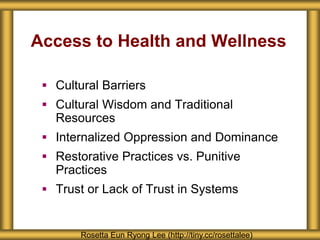 Access to Health and Wellness
 Cultural Barriers
 Cultural Wisdom and Traditional
Resources
 Internalized Oppression and Dominance
 Restorative Practices vs. Punitive
Practices
 Trust or Lack of Trust in Systems
Rosetta Eun Ryong Lee (http://tiny.cc/rosettalee)
 