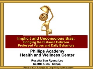 Phillips Academy
Health and Wellness Center
Rosetta Eun Ryong Lee
Seattle Girls’ School
Implicit and Unconscious Bias:
Bridging the Distance Between
Professed Values and Daily Behaviors
Rosetta Eun Ryong Lee (http://tiny.cc/rosettalee)
 