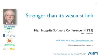 1
Stronger than its weakest link
High	Integrity	So.ware	Conference	(HIS'15)	
5nov15:	Bristol.	
	
	
Pdf	&	SlideCast	@	hCp://ianp24.blogspot.com	
	
Opinions	expressed	are	my	own	...	
	
	
Prof. Ian Phillips
Principal Staff Engineer
ARM Ltd
ian.phillips@arm.com
Visiting Prof. at ...
Contribution to
Industry Award 2008
2v0
 