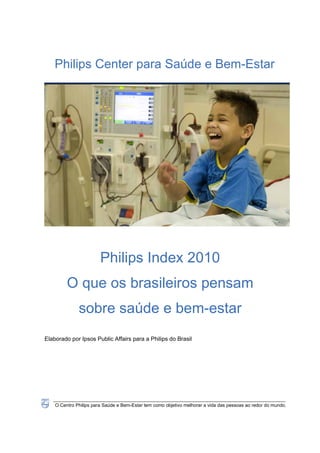 Philips Center para Saúde e Bem-Estar




                        Philips Index 2010
         O que os brasileiros pensam
              sobre saúde e bem-estar
Elaborado por Ipsos Public Affairs para a Philips do Brasil




    O Centro Philips para Saúde e Bem-Estar tem como objetivo melhorar a vida das pessoas ao redor do mundo.
 
