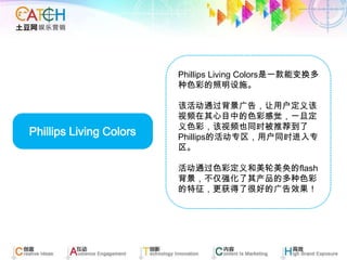 Phillips Living Colors是一款能变换多种色彩的照明设施。 该活动通过背景广告，让用户定义该视频在其心目中的色彩感觉，一旦定义色彩，该视频也同时被推荐到了Phillips的活动专区，用户同时进入专区。 活动通过色彩定义和美轮美奂的flash背景，不仅强化了其产品的多种色彩的特征，更获得了很好的广告效果！ Phillips Living Colors 
