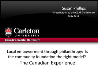 Local empowerment through philanthropy: Is
the community foundation the right model?
The Canadian Experience
Susan Phillips
Presentation to the CGAP Conference
May 2013
 