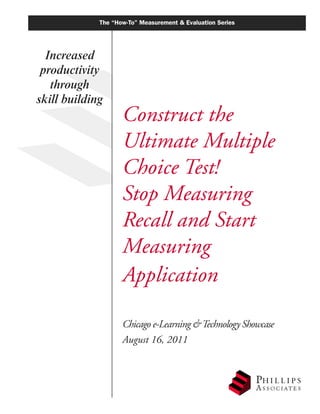 The “How-To” Measurement & Evaluation Series




  Increased
 productivity
   through
skill building
                    Construct the
                    Ultimate Multiple
                    Choice Test!
                    Stop Measuring
                    Recall and Start
                    Measuring
                    Application

                    Chicago e-Learning & Technology Showcase
                    August 16, 2011
 