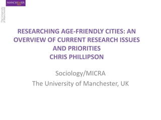 RESEARCHING AGE-FRIENDLY CITIES: AN
OVERVIEW OF CURRENT RESEARCH ISSUES
AND PRIORITIES
CHRIS PHILLIPSON
Sociology/MICRA
The University of Manchester, UK
 