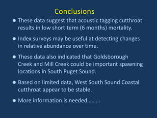 Conclusions
 These data suggest that acoustic tagging cutthroat
results in low short term (6 months) mortality.
 Index surveys may be useful at detecting changes
in relative abundance over time.
 These data also indicated that Goldsborough
Creek and Mill Creek could be important spawning
locations in South Puget Sound.
 Based on limited data, West South Sound Coastal
cutthroat appear to be stable.
 More information is needed………
 