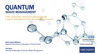 working in partnership with
QUANTUM
WASTE MANAGEMENT
The molecular structure of sustainable
waste management for the healthcare sector
Mark Lepine-Williams
Assistant Hotel Services Manager at Frimley Health
Phil Steer
Commercial Manager at Grundon Waste Management
 