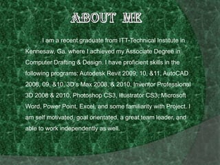 About Me               I am a recent graduate from ITT-Technical Institute in Kennesaw, Ga. where I achieved my Associate Degree in Computer Drafting & Design. I have proficient skills in the following programs: Autodesk Revit 2009, 10, &11, AutoCAD 2008, 09, &10, 3D’s Max 2008, & 2010, Inventor Professional 3D 2008 & 2010, Photoshop CS3, Illustrator CS3, Microsoft Word, Power Point, Excel, and some familiarity with Project. I am self motivated, goal orientated, a great team leader, and able to work independently as well.  