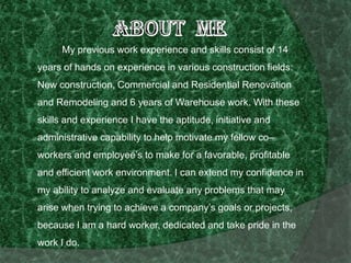 About Me 		My previous work experience and skills consist of 14 years of hands on experience in various construction fields: New construction, Commercial and Residential Renovation and Remodeling and 6 years of Warehouse work. With these skills and experience I have the aptitude, initiative and administrative capability to help motivate my fellow co–workers and employee’s to make for a favorable, profitable and efficient work environment. I can extend my confidence in my ability to analyze and evaluate any problems that may arise when trying to achieve a company’s goals or projects, because I am a hard worker, dedicated and take pride in the work I do.  