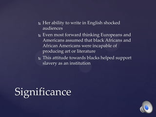  Her ability to write in English shocked
audiences
 Even most forward thinking Europeans and
Americans assumed that black Africans and
African Americans were incapable of
producing art or literature
 This attitude towards blacks helped support
slavery as an institution
Significance
 