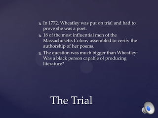  In 1772, Wheatley was put on trial and had to
prove she was a poet.
 18 of the most influential men of the
Massachusetts Colony assembled to verify the
authorship of her poems.
 The question was much bigger than Wheatley:
Was a black person capable of producing
literature?
The Trial
 