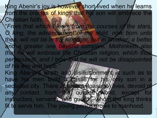 King Abenir’s joy is however short-lived when he learns from the oracles of kings that his son will embrace the Christian faith: “ From that which I learn from the courses of the stars, O king, the advancement of the child, now born unto thee, will not be in thy kingdom, but in another, a better and a greater one beyond compare. Methinketh also that he will embrace the Christian religion, which thou persecutest, and I trow that he will not be disappointed of his aim and hope .” King Abenir’s wrath and disillusionment is such as to have his men build a castle for his only son in a secluded city. There Josaphat (Ioasaph) lives, devoid of any contact from the outside world, except for instructors, servants, and guards–whom the king thinks fit to serve him. The young prince grows to manhood. 