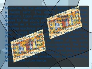Meanwhile, in the wilderness of Senaar, there lives a hermit saint. This elder’s name is Barlaan (Barlaam). Upon witnessing an apparition, Barlaan leaves for the young prince Josaphat’s palace. In disguise as a merchant, he starts imparting the Christian teachings and works to Josaphat until the latter accepts the faith and finally gets baptized. When King Abenir discovers his son’s baptism, he is outraged. But after six years of his son’s persistent urging and encouragement, the king himself gets baptized. Not long after, the king dies, and Josaphat honors his body by burying him in a sepulchre where the devoted men lay and clothing him in a robe of penitence. 