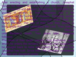 After erecting and establishing a church, Josaphat leaves his father’s land and entrusts  the kingdom to a faithful servant and follower, Barachias. He embarks in a journey in search of true happiness and a life unobstructed by worldly confusions. Enduring sundry misfortunes and hardships, Josaphat finally finds his friend, Barlaan. The rest of their lives they devote in living godly lives and venerating the Lord. They took to an ascetic lifestyle until Barlaan’s death. Two years later, Josaphat followed. The news of their death reaches King Bacharias, upon which he orders the remains of Barlaan and Josaphat to be brought back to India and buried in the church that Josaphat has built. Since then, the believers considered Barlaan and Josaphat saints: 