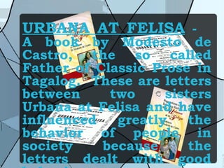 URBANA AT FELISA  -  A book by Modesto de Castro, the so called Father of Classic Prose in Tagalog.  These are letters between two sisters Urbana at Felisa and have influenced greatly the behavior of people in society because the letters dealt with good behavior. 