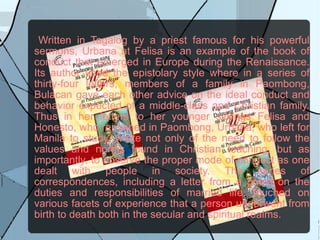 Written in Tagalog by a priest famous for his powerful sermons, Urbana at Felisa is an example of the book of conduct that emerged in Europe during the Renaissance. Its author used the epistolary style where in a series of thirty-four letters, members of a family in Paombong, Bulacan gave each other advice on the ideal conduct and behavior expected of a middle-class and Christian family. Thus in her letters to her younger siblings Felisa and Honesto, who remained in Paombong, Urbana, who left for Manila to study, wrote not only of the need to follow the values and norms found in Christian teaching, but as importantly, to observe the proper mode of conduct as one dealt with people in society. The series of correspondences, including a letter from a priest on the duties and responsibilities of married life, touched on various facets of experience that a person underwent from birth to death both in the secular and spiritual realms. 