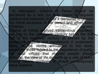 In retrospect,  Urbana at Felisa  should be perceived as a text not only meant to regulate conduct and behavior, but as a discourse to contain the moral excesses of the period and affirm basic Christian tenets. Urbana at Felisa enjoyed tremendous popularity not only in the nineteenth century but in the first half of the twentieth century as proven by the numerous reprints and translations it underwent. Many of the norms articulated in the book, especially those related to the importance of purity, the ideal virtues that married people should cultivate, the view of life on earth as a vale of tears, among others, continue to shape contemporary value systems. 