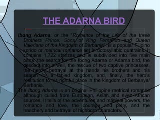 THE ADARNA BIRD Ibong Adarna , or the " Romance of the Life of the three Brothers Prince, Sons of King Fernando and Queen Valeriana of the Kingdom of Berbania ", is a popular Filipino korido or  metrical romance  set in octosyllabic quatrains. It contains 1,722 stanzas and is subdivided into five main parts: the search for the Ibong Adarna or Adarna bird, the descent into a well, the rescue of two captive princesses, the hero's betrayal at the hands his brothers and his search for a fabled kingdom, and, finally, the hero's restitution to his rightful place in the kingdom of Berbanya/Berbania.  The  Ibong Adarna  is an original Philippine metrical romance although culled from European, Asian and even African sources. It tells of the adventures and magical powers, the romance and love, the courage and piety, and the treachery and betrayal of highborn characters.  