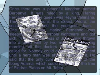 Once there was a peaceful kingdom named Berbanya. It was ruled by a king, Haring Fernando, and the queen was Reyna Valeriana. They had three sons: the eldest, Pedro; the second, Diego; and the youngest, Juan.  One night, while Haring Fernando was sleeping, he had a terrible nightmare and got sick. The nightmare was of Juan being thrown into a deep well by two men. The following morning, all the doctors in Berbanya were called for. Nobody could determine the ailment until a herb man was able to diagnose it. He said that the only cure was the song of the Ibong Adarna, which could be found in the tree of Piedras Platas on Mt. Tabor.  