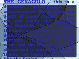 THE CENACULO  – this is a dramatic performance to commemorate the passion and death of Jesus Christ.  There are two kinds: the  Cantada  and  Hablada .  In the Hablada the lines are spoken in a more deliberate manner showing the rhythmic measure of each verse and the rhyming in each stanza and is more dignified in theme; the Cantada is chanted like the Pasion. 