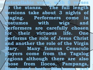 The Cenaculo is written in octosyllabic verse, with 8 verses to the stanza.  The full length versions take about 3 nights of staging.  Performers come in costumes with wigs and performers are carefully chosen for their virtuous life. One performs the role of Jesus Christ and another the role of the Virgin Mary.  Many famous Cenaculo players come from the Tagalog regions although there are also those from Ilocos, Pampanga, Bicol and both Sibulanon and Hiligaynon. 