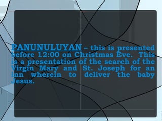 PANUNULUYAN   – this is presented before 12:00 on Christmas Eve.  This is a presentation of the search of the Virgin Mary and St. Joseph for an inn wherein to deliver the baby Jesus. 