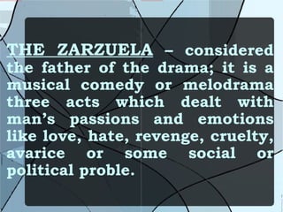 THE ZARZUELA  – considered the father of the drama; it is a musical comedy or melodrama three acts which dealt with man’s passions and emotions like love, hate, revenge, cruelty, avarice or some social or political proble. 