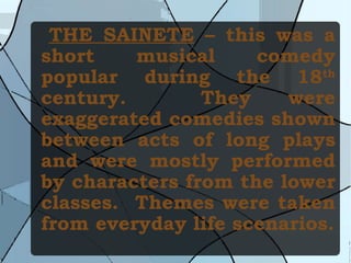 THE SAINETE  – this was a short musical comedy popular during the 18 th  century.  They were exaggerated comedies shown between acts of long plays and were mostly performed by characters from the lower classes.  Themes were taken from everyday life scenarios. 