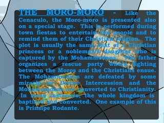 THE MORO-MORO  -  Like the Cenaculo, the Moro-moro is presented also on a special stage.  This is performed during town fiestas to entertain the people and to remind them of their Christian religion.  The plot is usually the same that of a Christian princess or a nobleman’s daughter who is captured by the Mohammedans.  The father organizes a rescue party where fighting between the Moros and the Christians ensue. The Mohammedans are defeated by some miracle or Divine Intercession and the Mohammedans are converted to Christianity.  In some instances, the whole kingdom is baptized and converted.  One example of this is Prinsipe Rodante. 