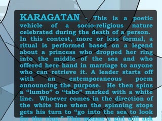 KARAGATAN   - This is a poetic vehicle of a socio-religious nature celebrated during the death of a person.  In this contest, more or less formal, a ritual is performed based on a legend about a princess who dropped her ring into the middle of the sea and who offered here hand in marriage to anyone who can retrieve it. A leader starts off with an extemporaneous poem announcing the purpose.  He then spins a “lumbo” o “tabo” marked with a white line.  Whoever comes in the direction of the white line when the spinning stops gets his turn to “go into the sea to look for the ring.” This means a girl will ask him a riddle and if he is able to answer, he will offer the ring to the girl. 