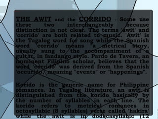 THE AWIT  and the  CORRIDO  -  Some use these two interchangeably because distinction is not clear. The terms 'awit' and 'corrido' are both related to music. 'Awit' is the Tagalog word for song while the Spanish word 'corrido' means "a metrical story, usually sung to the accompaniment of a guitar, in fandango style. Pardo de Tavera, an imminent Filipino scholar, believes that the word 'corrido' was derived from the Spanish 'occurido,' meaning "events" or "happenings". Korido is the generic name for Philippine romances. In Tagalog literature, an awit is distinguished from the korido basically by the number of syllables in each line. The korido refers to metrical romances in octosyllabic (8 syllables) verse called 'hakira' while the awit is in dodecasyllabic (12 syllables) verse called 'plosa.'  