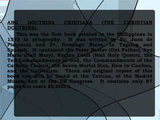 ANG DOCTRINA CRISTIANA (THE CHRISTIAN DOCTRINE) .  This was the first book printed in the Philippines in 1593 in xylography.  It was written by Fr. Juan de Placencia and Fr. Domingo Nieva, in Tagalog and Spanish.  It contained the Pater Noster (Out Father), Ave Maria (Hail Mary), Regina Coeli (Hail Holy Queen), the Ten Commandments of God, the Commandments of the Catholic Church, the Seven Mortal Sins, How to Confess, and the Cathecism.  Three old original copies of this book can still be found at the Vatican, at the Madrid Musem and at the US Congress.  It contains only 87 pages but costs $5,000.0.   