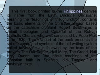 This first book printed in the  Philippines  derives its name from the Latin  Doctrina Christiana , meaning the "teachings of the church." It contains the basic elements of the Christian religion based on the catechism of Saint Robert Bellarmine, a Jesuit theologian and Cardinal of the Roman Catholic Church, who was canonized by Pope Pius XI in 1930. The first part of the book presents the set of sounds and symbols of the old writing system called baybayin. It is followed by the texts of the prayers The Our Father, Hail Mary, The Creed, Hail Holy Queen, and the basic teachings of the Christian faith in Spanish, old Tagalog, and baybayin texts. 