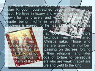 King Abenir (Abenner or Avenier) reigns over  a vast Indian Kingdom outstretched beyond the  lands of Egypt. He lives in luxury and worldly honors, and is known for his bravery and victory in battles. Yet despite being mighty in wealth and power, his happiness is marred, for he has no heir to inherit his throne, kingdom, and glory. Meanwhile, he learns that noblemen and senators have abandoned their luxurious lives and  started laying their lives for Christ’s sake. Those who embrace the monastic life are growing in number. Hence, the king starts passing on decrees forcing Christians to renounce their religions, and later mastered various methods of torture to persecute them. Many of the followers who are weak in spirit are unable to endure the torture and yield to the king. 