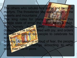 The others who rebuke him suffer and become martyrs. The threatened few seek refuge in the deserts and mountains. The king rules for many years and in this terrible state of error, the queen bears a child. The comely babe, they name Josaphat (Ioasaph). The king is filled with joy, and orders his men to gather his people to celebrate his son’s birthday. Although in shroud of fear, the people come, bringing offerings according to what each man has in store. 