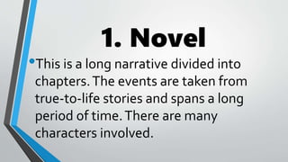 1. Novel
•This is a long narrative divided into
chapters.The events are taken from
true-to-life stories and spans a long
period of time.There are many
characters involved.
 