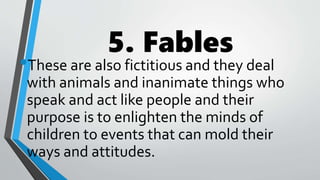 5. Fables
•These are also fictitious and they deal
with animals and inanimate things who
speak and act like people and their
purpose is to enlighten the minds of
children to events that can mold their
ways and attitudes.
 