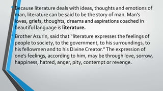 •Because literature deals with ideas, thoughts and emotions of
man, literature can be said to be the story of man. Man’s
loves, griefs, thoughts, dreams and aspirations coached in
beautiful language is literature.
•Brother Azurin, said that “literature expresses the feelings of
people to society, to the government, to his surroundings, to
his fellowmen and to his Divine Creator.”The expression of
one’s feelings, according to him, may be through love, sorrow,
happiness, hatred, anger, pity, contempt or revenge.
 