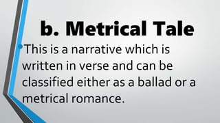 b. Metrical Tale
•This is a narrative which is
written in verse and can be
classified either as a ballad or a
metrical romance.
 