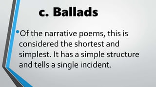 c. Ballads
•Of the narrative poems, this is
considered the shortest and
simplest. It has a simple structure
and tells a single incident.
 