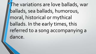 •The variations are love ballads, war
ballads, sea ballads, humorous,
moral, historical or mythical
ballads. In the early times, this
referred to a song accompanying a
dance.
 