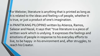 •ForWebster, literature is anything that is printed as long as
it is related to the ideas and feeling s of people, whether it
is true, or just a product of one’s imagination.
•In PANITIKANG PILOPINO written by Atienza, Ramos,
Salazar and Nazal, it says that “true literature is a piece of
written work which is undying. It expresses the feelings and
emotions of people in response to his everyday efforts to
live, to be happy in his environment and, after struggles, to
reach his Creator.
 
