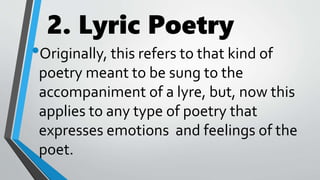 2. Lyric Poetry
•Originally, this refers to that kind of
poetry meant to be sung to the
accompaniment of a lyre, but, now this
applies to any type of poetry that
expresses emotions and feelings of the
poet.
 