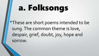 a. Folksongs
•These are short poems intended to be
sung.The common theme is love,
despair, grief, doubt, joy, hope and
sorrow.
 