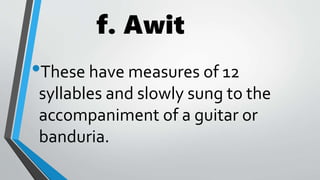 f. Awit
•These have measures of 12
syllables and slowly sung to the
accompaniment of a guitar or
banduria.
 