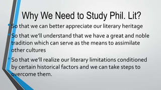 Why We Need to Study Phil. Lit?
•So that we can better appreciate our literary heritage
•So that we’ll understand that we have a great and noble
tradition which can serve as the means to assimilate
other cultures
•So that we’ll realize our literary limitations conditioned
by certain historical factors and we can take steps to
overcome them.
 