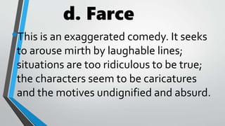 d. Farce
•This is an exaggerated comedy. It seeks
to arouse mirth by laughable lines;
situations are too ridiculous to be true;
the characters seem to be caricatures
and the motives undignified and absurd.
 