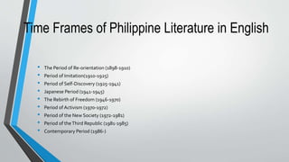 Time Frames of Philippine Literature in English
• The Period of Re-orientation (1898-1910)
• Period of Imitation(1910-1925)
• Period of Self-Discovery (1925-1941)
• Japanese Period (1941-1945)
• The Rebirth of Freedom (1946-1970)
• Period of Activism (1970-1972)
• Period of the New Society (1972-1981)
• Period of theThird Republic (1981-1985)
• Contemporary Period (1986-)
 