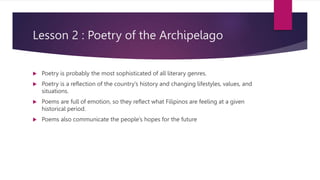 Lesson 2 : Poetry of the Archipelago
 Poetry is probably the most sophisticated of all literary genres.
 Poetry is a reflection of the country’s history and changing lifestyles, values, and
situations.
 Poems are full of emotion, so they reflect what Filipinos are feeling at a given
historical period.
 Poems also communicate the people’s hopes for the future
 